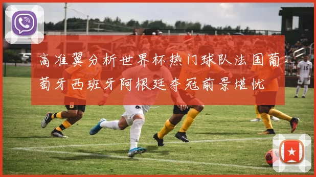 高准翼分析世界杯热门球队法国葡萄牙西班牙阿根廷夺冠前景堪忧