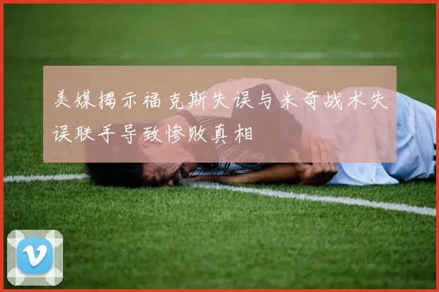 美媒揭示福克斯失误与米奇战术失误联手导致惨败真相
