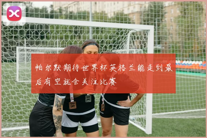 帕尔默期待世界杯英格兰能走到最后有空就会关注比赛