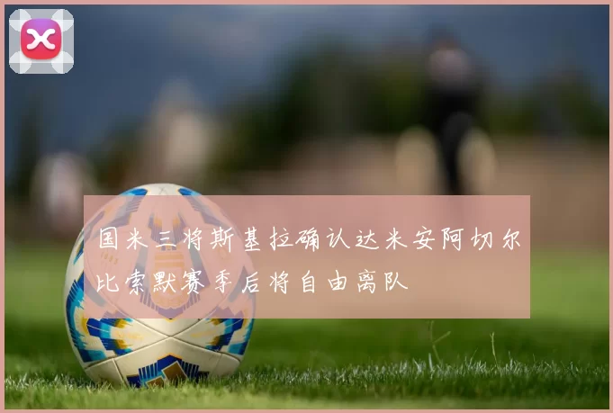国米三将斯基拉确认达米安阿切尔比索默赛季后将自由离队