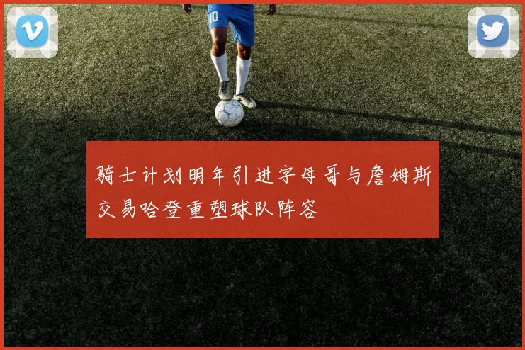 骑士计划明年引进字母哥与詹姆斯交易哈登重塑球队阵容