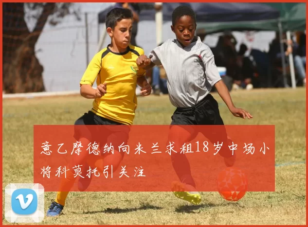 意乙摩德纳向米兰求租18岁中场小将科莫托引关注