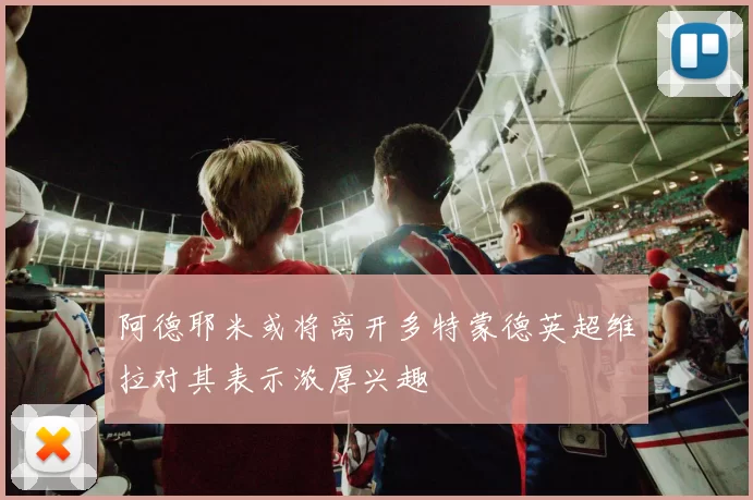 阿德耶米或将离开多特蒙德英超维拉对其表示浓厚兴趣