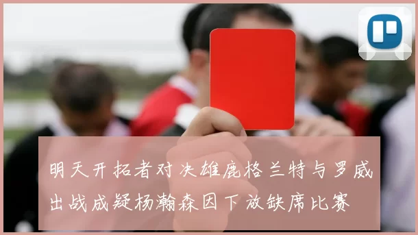 明天开拓者对决雄鹿格兰特与罗威出战成疑杨瀚森因下放缺席比赛