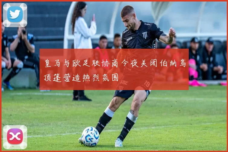 皇马与欧足联协商今夜关闭伯纳乌顶篷营造热烈氛围