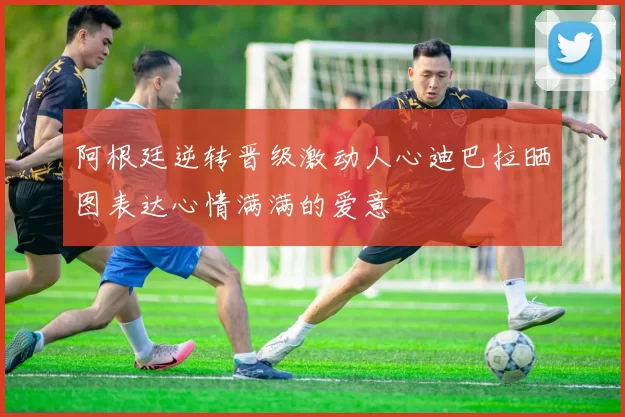 阿根廷逆转晋级激动人心迪巴拉晒图表达心情满满的爱意