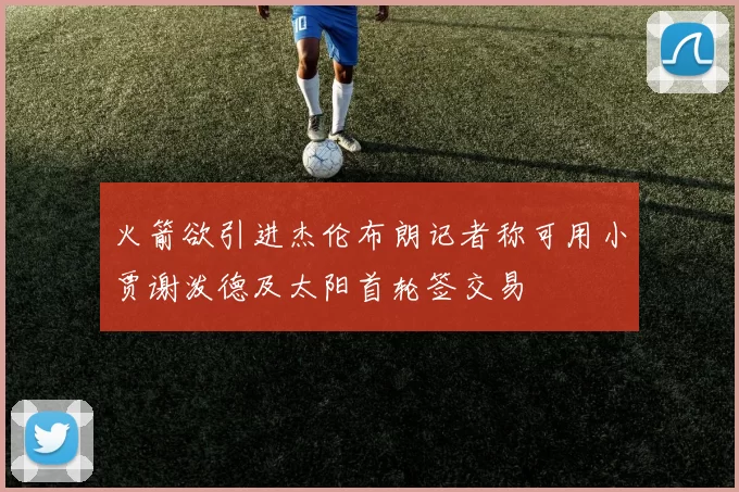火箭欲引进杰伦布朗记者称可用小贾谢泼德及太阳首轮签交易