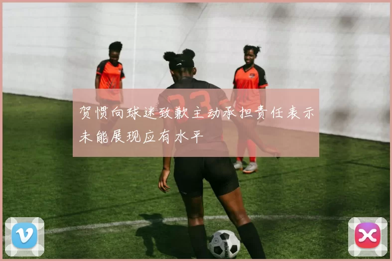 贺惯向球迷致歉主动承担责任表示未能展现应有水平