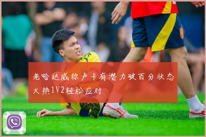 老哈达威称卢卡有潜力破百分状态火热1V2轻松应对