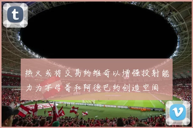 热火或将交易约维奇以增强投射能力为字母哥和阿德巴约创造空间