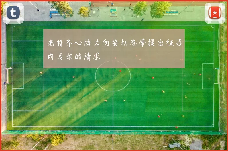 老将齐心协力向安切洛蒂提出征召内马尔的请求