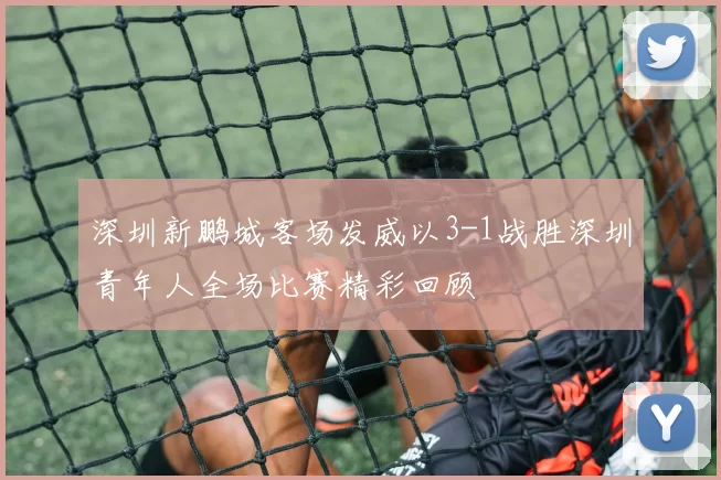 深圳新鹏城客场发威以3-1战胜深圳青年人全场比赛精彩回顾