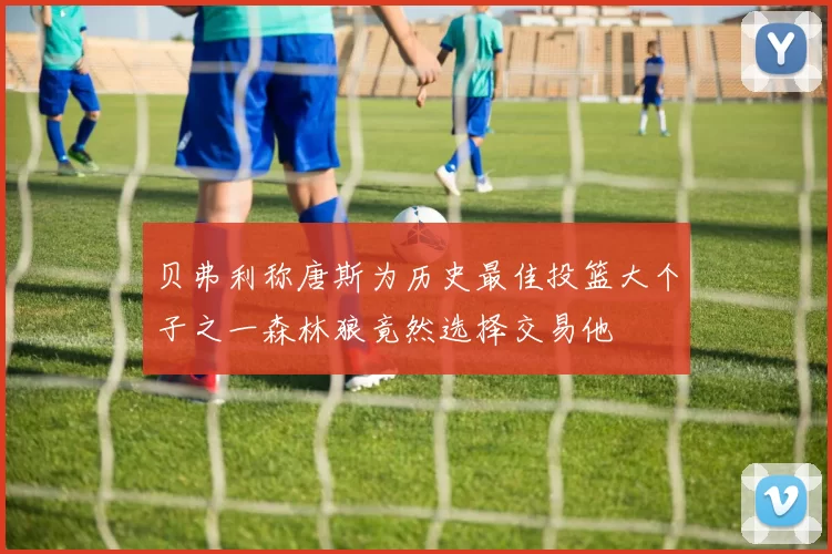 贝弗利称唐斯为历史最佳投篮大个子之一森林狼竟然选择交易他