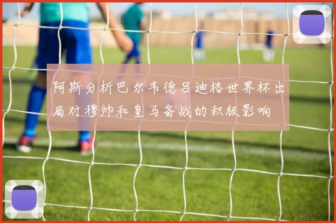 阿斯分析巴尔韦德吕迪格世界杯出局对穆帅和皇马备战的积极影响
