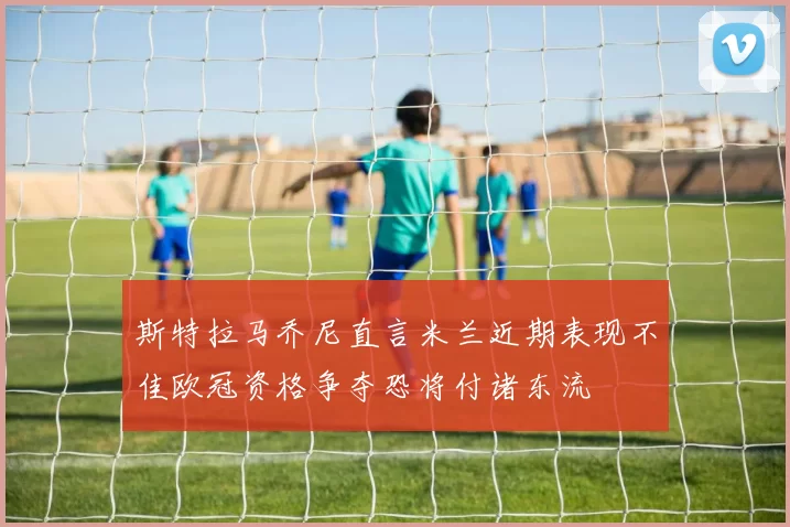 斯特拉马乔尼直言米兰近期表现不佳欧冠资格争夺恐将付诸东流