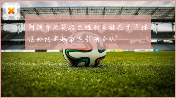 阿斯评论英格兰胜利关键在于贝林厄姆的卓越表现引领全队