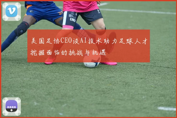 美国足协CEO谈AI技术助力足球人才挖掘面临的挑战与机遇
